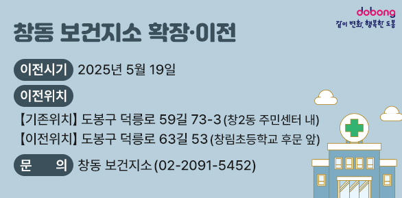 창동 보건지소 확장·이전<br />○ 이전시기 : 2025년 5월 19일<br /> ○ 이전위치<br />   【기존위치】도봉구 덕릉로 59길 73-3 (창2동 주민센터 내)<br />   【이전위치】도봉구 덕릉로63길 53 (창림초등학교 후문 앞)<br /> ○ 문의: 창동 보건지소(☎02-2091-5452)