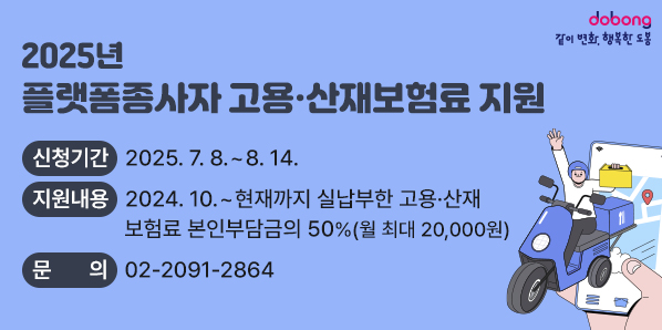 2025년 플랫폼종사자 고용·산재보험료 지원<br /> ○ 신청기간: 2025. 7. 8. ~ 8. 14.<br /> ○ 지원내용: 2024. 10. ~ 현재까지 실납부한 고용·산재 보험료 본인부담금의 50%(월 최대 20,000원)<br /> ○ 문의: ☎02-2091-2864