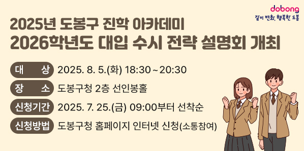 - 2025년 도봉구 진학 아카데미 - <br />2026학년도 대입 수시 전략 설명회 개최<br />□ 대상: 2026학년도 대입준비생 및 학부모 300명<br />□ 장소: 도봉구청 2층 선인봉홀<br />□ 신청기간: 2025. 7. 25.(금) 09:00부터 선착순<br />□ 신청방법: 도봉구청 홈페이지 인터넷 신청(소통참여) - 새창열기