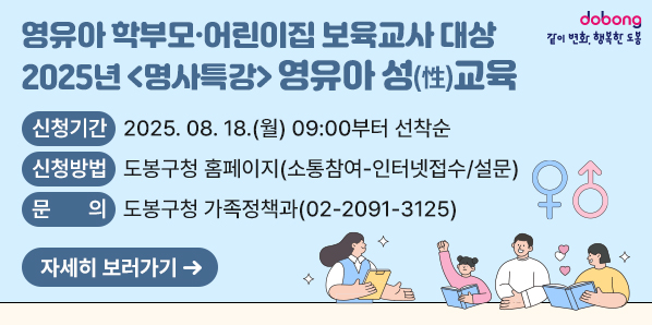 2025년 <명사특강> 영유아 성(性)교육<br />  ○ 신청기간: 2025. 08. 18.(월) 09:00부터 선착순<br />  ○ 신청방법: 도봉구청 홈페이지(소통참여-인터넷접수/설문)<br />□ 문의: 도봉구청 가족정책과(02-2091-3125) - 새창열기
