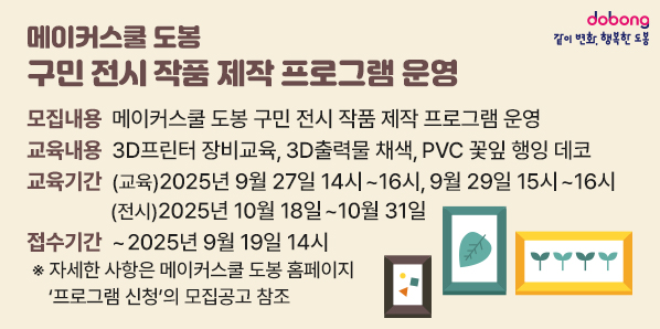 메이커스쿨 도봉 구민 전시 작품 제작 프로그램 운영 ? 모집내용: 메이커스쿨 도봉 구민 전시 작품 제작 프로그램 운영 ? 교육내용: 3D프린터 장비교육, 3D출력물 채색, PVC 꽃잎 행잉 데코  ? 교육기간: (교육) 2025년 9월 27일 14시~16시,  2025년 9월 29일 15시~16시 (전시) 2025년 10월 18일~10월 31일 ? 접수기간 - 새창열기