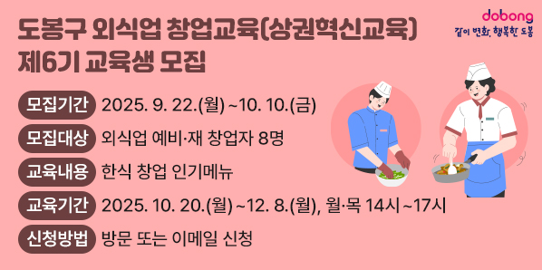도봉구 외식업 창업교육(상권혁신교육) 제6기 교육생 모집<br />?? 모집기간: 2025. 9. 22.(월)~10. 10.(금)<br /> ?? 모집대상: 외식업 예비·재 창업자 8명 <br /> ?? 교육내용: 한식 창업 인기메뉴<br /> ?? 교육기간: 2025. 10. 20.(월)~12. 8.(월), 월·목 14시~17시<br /> ?? 신청방법: 방문 또는 이메일 신청 - 새창열기