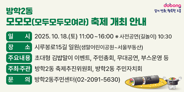 방학2동 모모모(모두모두모여라) 축제 개최 안내<br /> □ 일    시: 2025. 10. 18.(토) 11:00~16:00  ※사전공연(길놀이) 10:30<br /> □ 장    소: 시루봉로15길 일원(샘말어린이공원~서울부동산)<br /> □ 주요내용: 초대형 김밥말이 이벤트, 주민총회, 무대공연, 부스운영 등<br /> □ 주최·주관: 방학2동 축제추진위원회, 방학2동 주민자치회<br />