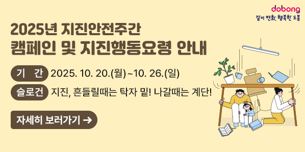 「2025년 지진안전주간」캠페인 및 지진행동요령 안내<br /> ○ 기   간: 2025. 10. 20.(월) ~ 10. 26.(일)<br />   - 슬로건:“지진, 흔들릴때는 “탁자 밑!” 나갈때는 “계단!”<br />자세히보러가기 - 새창열기