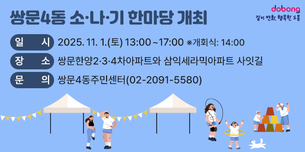 쌍문4동 소·나·기 한마당 개최<br /> □ 일    시: 2025. 11. 1.(토) 13:00~17:00  ※개회식: 14:00<br /> □ 장    소: 쌍문한양2·3·4차아파트와 삼익세라믹아파트 사잇길<br /> □ 문    의: 쌍문4동주민센터(02-2091-5580)