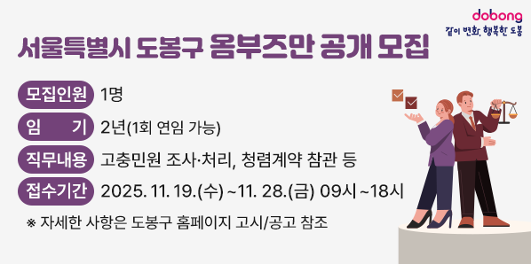 서울특별시 도봉구 옴부즈만 공개 모집<br />? 모집인원: 1명<br />? 임기: 2년(1회 연임 가능)<br />? 직무내용: 고충민원 조사·처리, 청렴계약 참관 등<br />? 접수기간: 2025. 11. 19.(수) ~ 11. 28.(금) 09시 ~ 18시<br />※ 자세한 사항은 도봉구 홈페이지 고시/공고 참조 - 새창열기