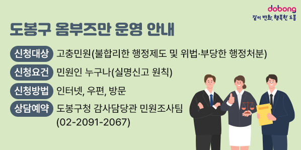 도봉구 옴부즈만 운영 안내<br />○ 신청대상: 고충민원(불합리한 행정제도 및 위법·부당한 행정처분)<br />○ 신청요건: 민원인 누구나(실명신고 원칙)<br />○ 신청방법: 인터넷, 우편, 방문<br />○ 상담예약: 도봉구청 감사담당관 민원조사팀(☎ 02-2091-2067) - 새창열기