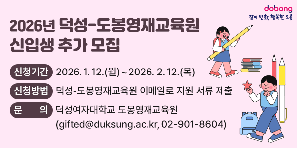 2026학년도「덕성-도봉영재교육원」신입생 추가 모집<br /> ?? 신청기간: 2026. 1. 12.(월) ~ 2026. 2. 12.(목)<br /> ?? 신청방법: 덕성-도봉영재교육원 이메일로 지원 서류 제출<br /> ?? 문    의: 덕성여자대학교 도봉영재교육원               ? gifted@duksung.ac.kr ☎ 02-901-8604<br /> - 새창열기