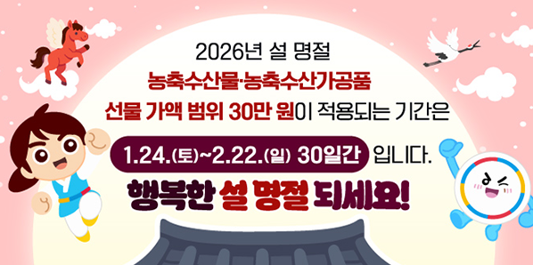 2026년 설 명절<br />농축수산물·농축수산가공품<br />선물 가액 범위 30만 원이 적용되는 기간은<br />1.24.(토)~2.22.(일) 30일간 입니다.<br /><br />행복한 설 명절 되세요! - 새창열기