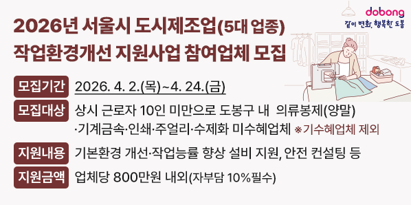2026년 서울시 도시제조업(5대 업종) 작업환경개선 지원사업 참여업체 모집<br /> ? 모집기간: 2026. 4. 2.(목) ~ 4. 24.(금)<br /> ? 모집대상: 상시 근로자 10인 미만으로 도봉구 내  의류봉제<br /> ? 지원내용: 기본환경 개선· 작업능률 향상 설비 지원, 안전 컨설팅 등<br /> ? 지원금액: 업체당 800만원 내외(자부담 10%필수) - 새창열기