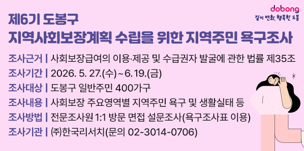 <br />□ 조사근거: 사회보장급여의 이용?제공 및 수급권자 발굴에 관한 법률 제35조<br />□ 조사기간: 2026. 5. 27.(수) ∼ 6. 19.(금)<br />□ 조사대상: 도봉구 일반주민 400가구<br />□ 조사내용: 사회보장 주요영역별 지역주민 욕구 및 생활실태 등<br />□ 조사방법: 전문조사원 1:1 방문 면접 설문조사(욕구조사표 이용)<br />□ 조사기관: ㈜한국리서치(☎문의 02