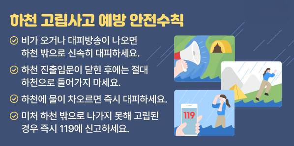 하천 고립사고 예방<br />  1. 비가 오거나 대피방송이 나오면 하천 밖으로 신속히 대피하세요.<br />   2. 하천 진출입문이 닫힌 후에는 절대 하천으로 들어가지 마세요.<br />   3. 하천에 물이 차오르면 즉시 대피하세요.<br />   4. 미처 하천 밖으로 나가지 못해 고립된 경우 즉시 119에 신고하세요.<br /> - 새창열기