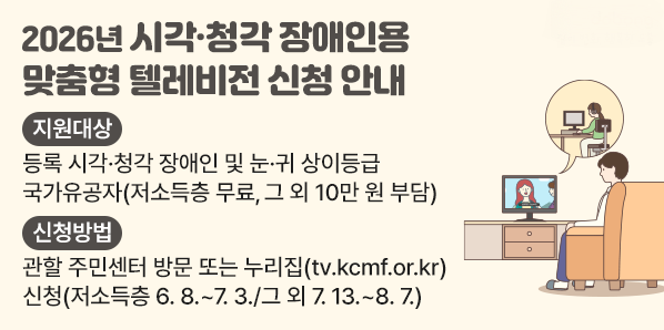 2026년 시각?청각장애인용TV 보급 사업 신청 안내<br />지원대상<br />등록 시각·청각 장애인 및 눈·귀 상이등급<br />국가유공자(저소득층 무료, 그 외 10만 원 부담)<br />신청방법<br />관할 주민센터 방문 또는 누리집(tv.kcmf.or.kr)<br />신청(저소득층 6.8 .~ 7. 3./그 외 7.13 .~ 8.7.) - 새창열기