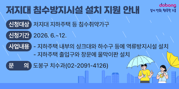 □ 신청대상 : 저지대 지하주택 등 침수취약가구<br /> □ 신청기간 : 2026. 6. ~ 12.<br /> □ 사업내용<br />   - 지하주택 내부의 싱크대와 하수구 등에 역류방지시설 설치<br />   - 지하주택 출입구와 창문에 물막이판 설치<br /> □ 문의사항 : 도봉구 치수과 (☎ 02-2091-4126) - 새창열기