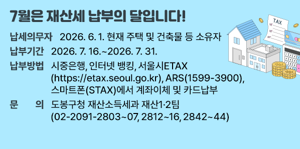 ○ 납세의무자 : 2026. 6. 1. 현재 주택 및 건축물 등 소유자<br />○ 납부 기간 : 2026. 7. 16. ~ 2026. 7. 31.<br />○ 납부 방법 : 시중은행, 인터넷 뱅킹, 서울시ETAX(https://etax.seoul.go.kr),<br />     ARS(☎1599-3900), 스마트폰(STAX)에서 계좌이체 및 카드납부<br />○ 문     의 : 도봉구 - 새창열기