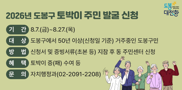 2026년 도봉구 토박이 주민 발굴<br />○ 기간: 8.7.(금)∼8.27.(목)<br />○ 대상: 도봉구에서 50년 이상(신청일 기준) 거주중인 도봉구민<br />○ 방법: 신청서 및 증빙서류(초본 등) 지참 후 동 주민센터 신청<br />○ 혜택: 토박이 증(패) 수여 등<br />○ 문의: 자치행정과(02-2091-2208)