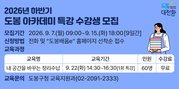 2026년 하반기 도봉 아카데미 특강 수강생 모집<br /> 모집기간: 2026. 9. 7.(월) 09:00 ~ 9. 15.(화) 18:00 [9일간]□ 모집대상:?도봉구민 누구나(무료)□ 교육장소: 도봉구청 16층 자운봉홀(마들로 656)□ 신청방법: 전화 및 “도봉배움e” 홈페이지 선착순 접수 - 새창열기