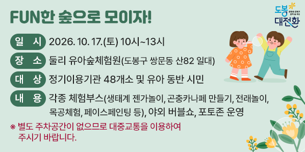 FUN한 숲으로 모이자!<br /><br /> ?일시: 2026. 10. 17.(토) 10시~13시<br /> ?장소: 둘리 유아숲체험원(도봉구 쌍문동 산82 일대)<br /> ?대상: 정기이용기관 48개소 및 유아 동반 시민<br /> ?내용: 각종 체험부스(생태계 젠가놀이, 곤충카나페 만들기, 전래놀이, 목공체험, 페이스페인팅 등), 야외 버블쇼, 포토존 운영<br />※ 별도 주차공간이 없으므로 대중교통